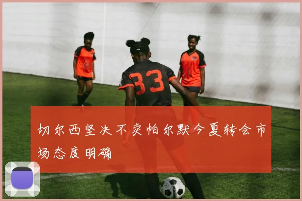 切尔西坚决不卖帕尔默今夏转会市场态度明确