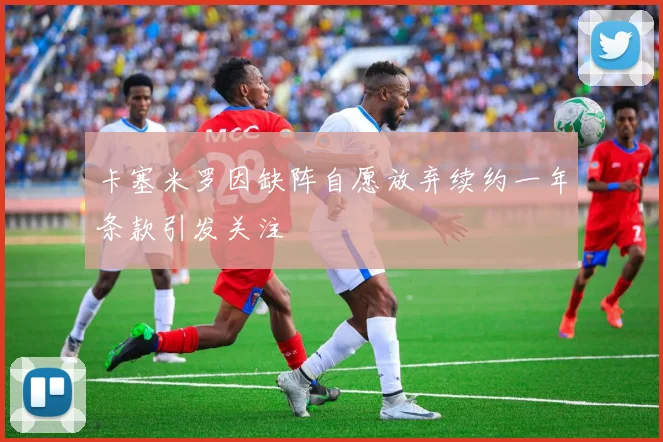卡塞米罗因缺阵自愿放弃续约一年条款引发关注