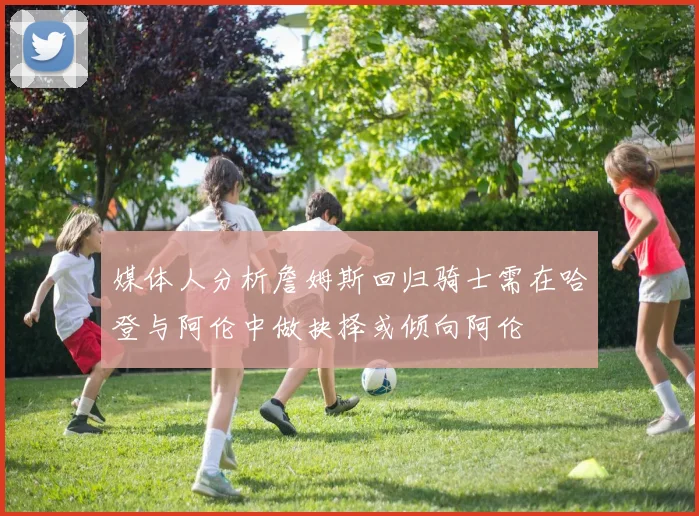 媒体人分析詹姆斯回归骑士需在哈登与阿伦中做抉择或倾向阿伦