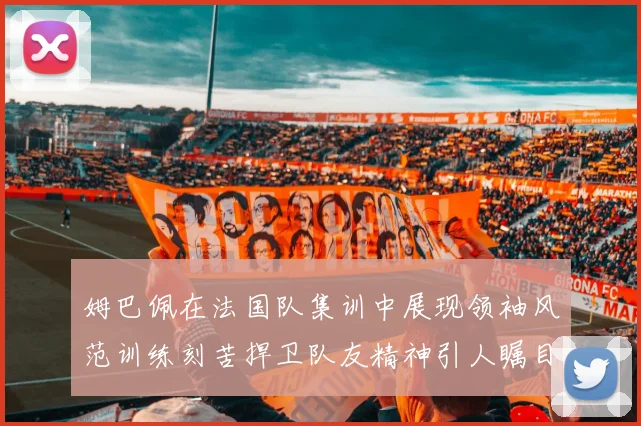 姆巴佩在法国队集训中展现领袖风范训练刻苦捍卫队友精神引人瞩目