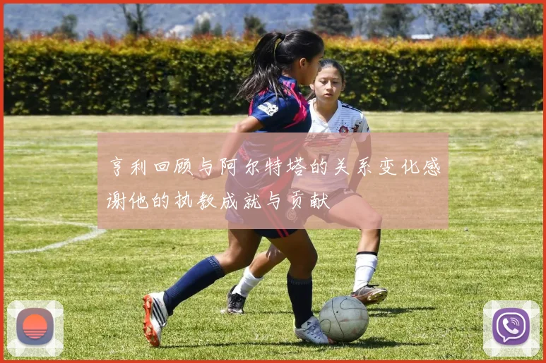亨利回顾与阿尔特塔的关系变化感谢他的执教成就与贡献