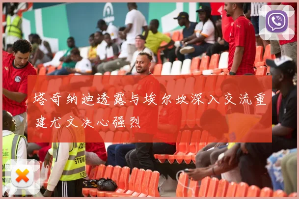 塔奇纳迪透露与埃尔坎深入交流重建尤文决心强烈