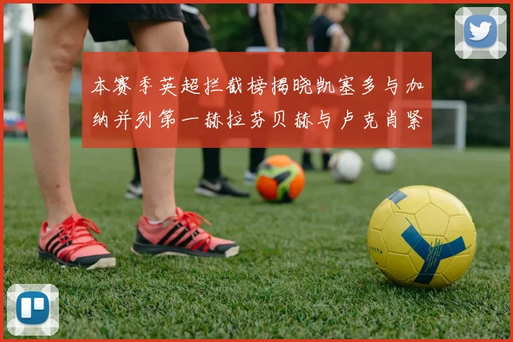 本赛季英超拦截榜揭晓凯塞多与加纳并列第一赫拉芬贝赫与卢克肖紧随其后