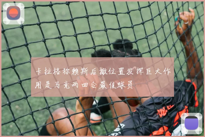 卡拉格称赖斯后撤位置发挥巨大作用是马竞两回合最佳球员