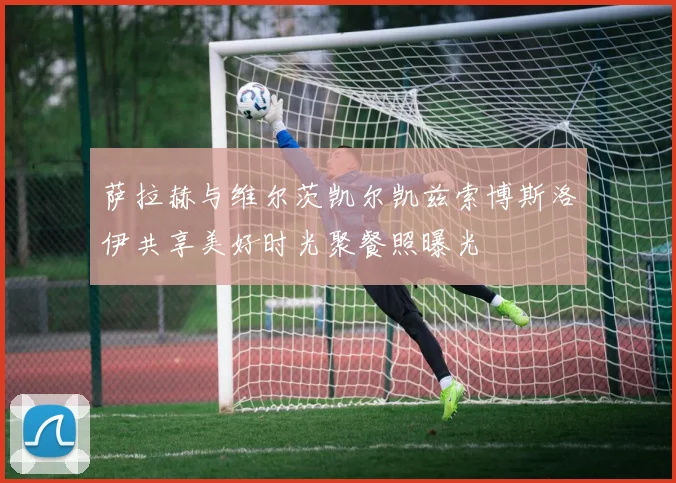 萨拉赫与维尔茨凯尔凯兹索博斯洛伊共享美好时光聚餐照曝光