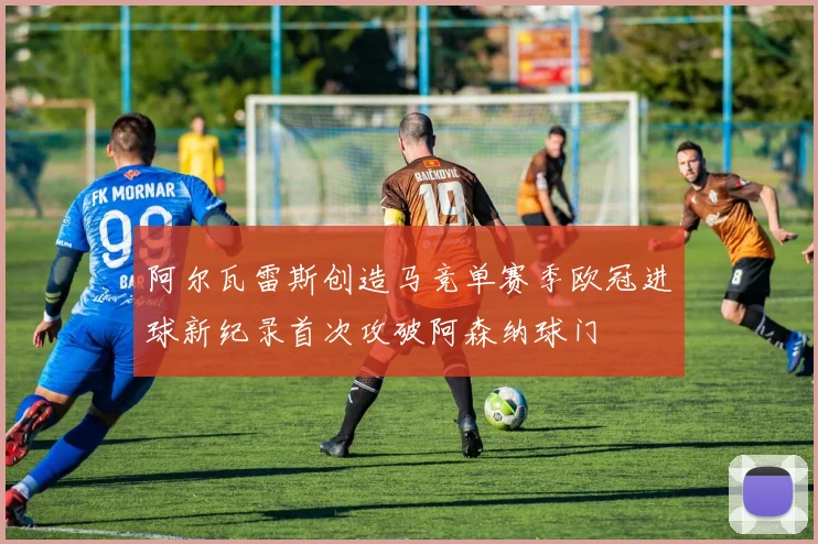 阿尔瓦雷斯创造马竞单赛季欧冠进球新纪录首次攻破阿森纳球门