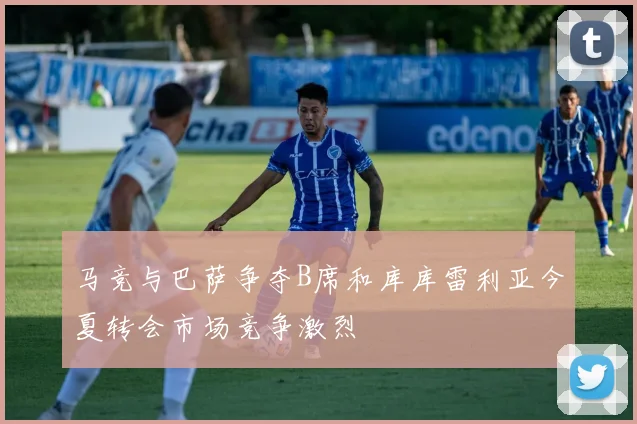 马竞与巴萨争夺B席和库库雷利亚今夏转会市场竞争激烈