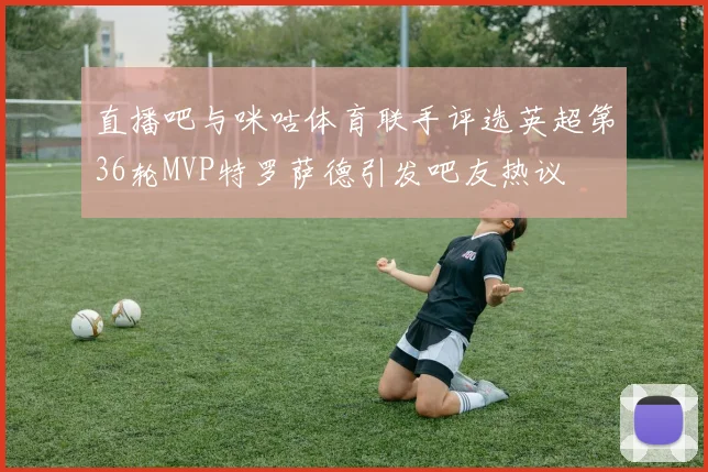 直播吧与咪咕体育联手评选英超第36轮MVP特罗萨德引发吧友热议