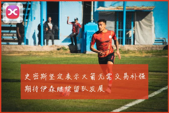 史密斯坚定表示火箭无需交易补强期待伊森继续留队发展