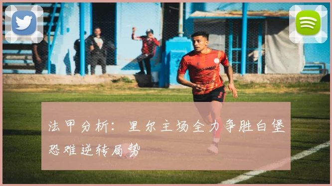 法甲分析：里尔主场全力争胜白堡恐难逆转局势