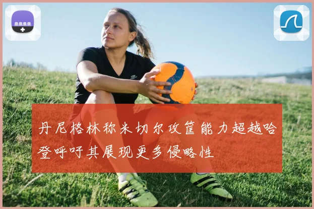 丹尼格林称米切尔攻筐能力超越哈登呼吁其展现更多侵略性