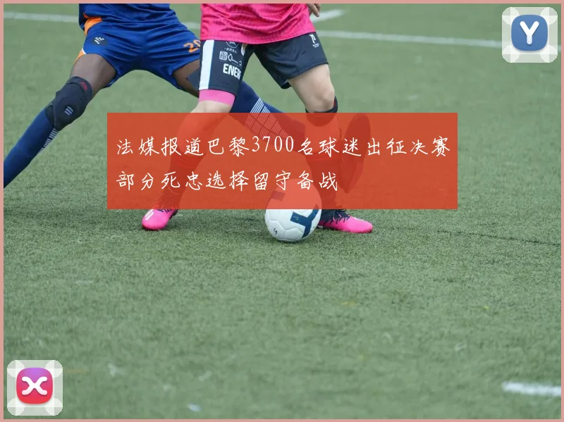 法媒报道巴黎3700名球迷出征决赛部分死忠选择留守备战