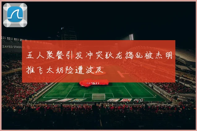 五人聚餐引发冲突狄龙捣乱被杰明推飞太奶险遭波及
