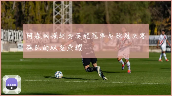 阿森纳崛起为英超冠军与欧冠决赛强队的双重荣耀