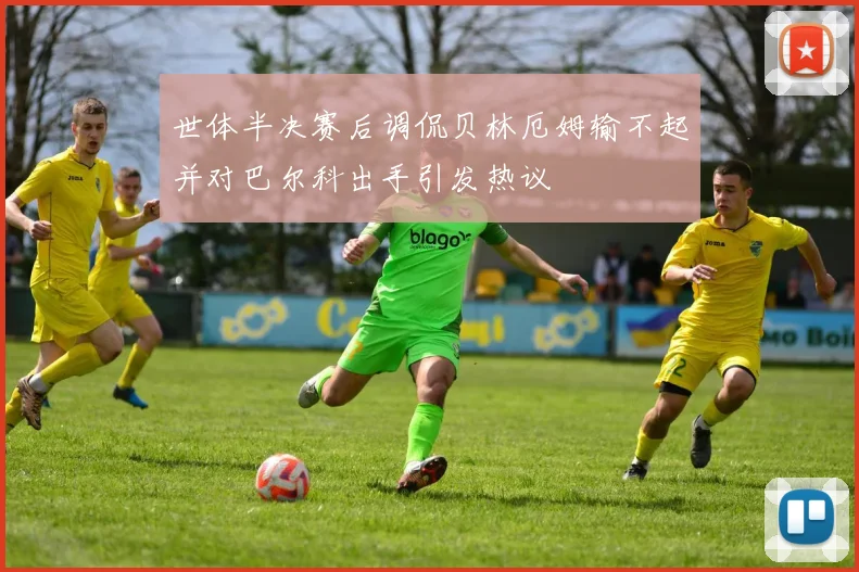 世体半决赛后调侃贝林厄姆输不起并对巴尔科出手引发热议