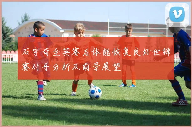 石宇奇全英赛后体能恢复良好世锦赛对手分析及前景展望