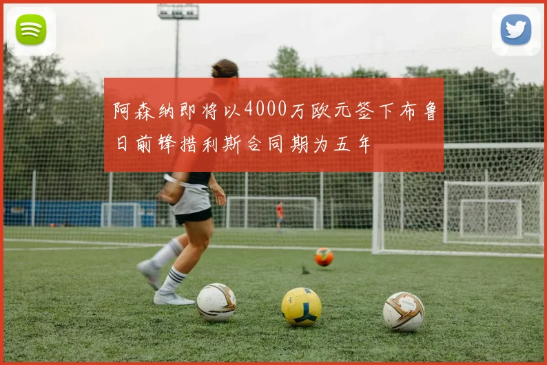 阿森纳即将以4000万欧元签下布鲁日前锋措利斯合同期为五年